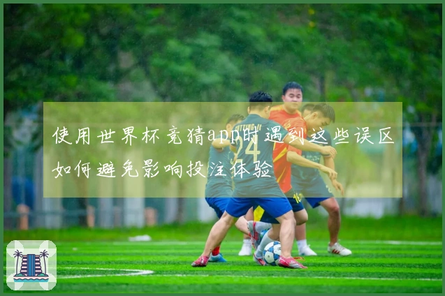 使用世界杯竞猜app时遇到这些误区如何避免影响投注体验
